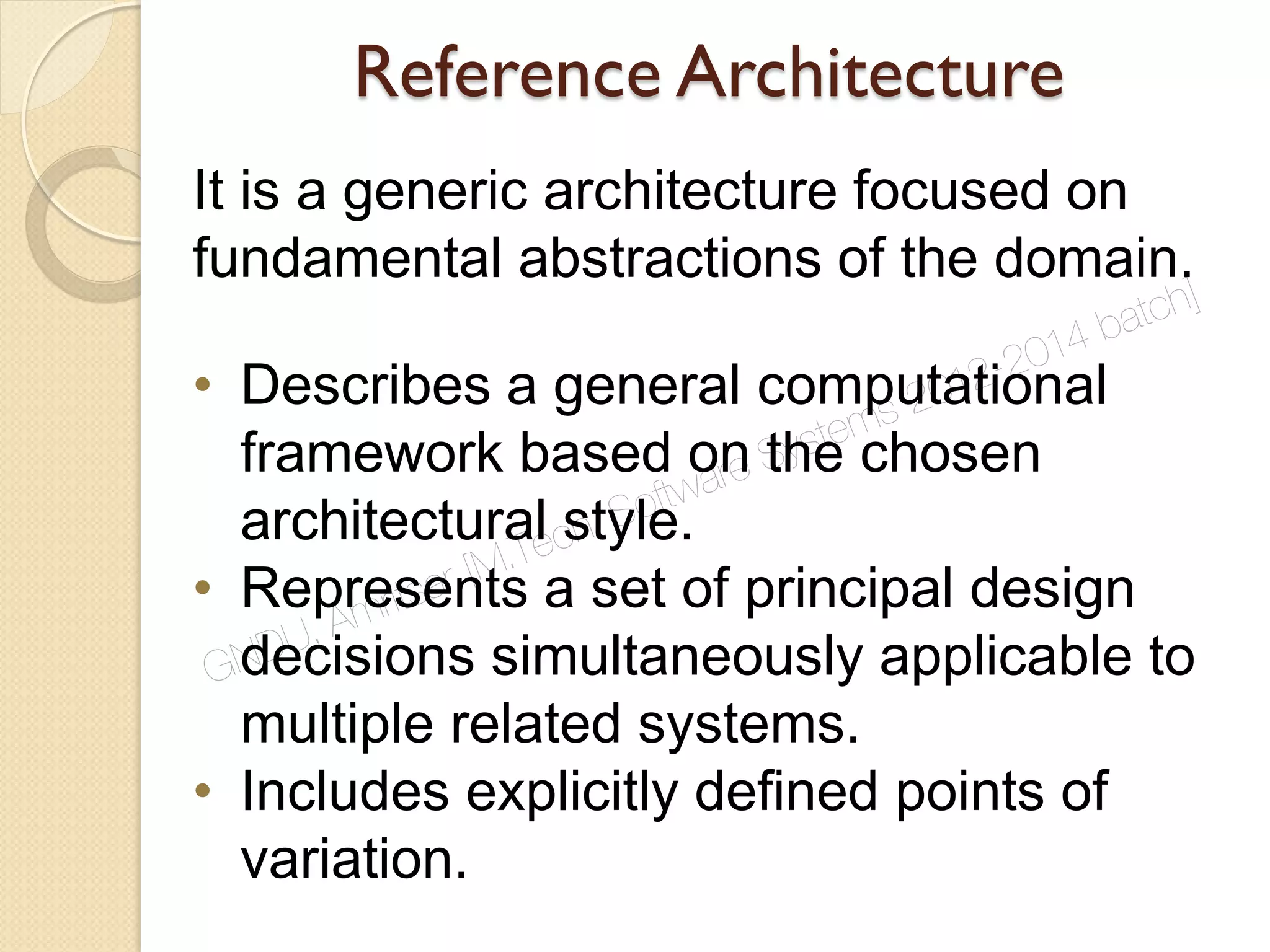 Reference Architecture
It is a generic architecture focused on
fundamental abstractions of the domain.
• Describes a general computational
framework based on the chosen
architectural style.
• Represents a set of principal design
decisions simultaneously applicable to
multiple related systems.
• Includes explicitly defined points of
variation.
GNDU, Amritsar [M.Tech. Software Systems 2012-2014 batch]
 
