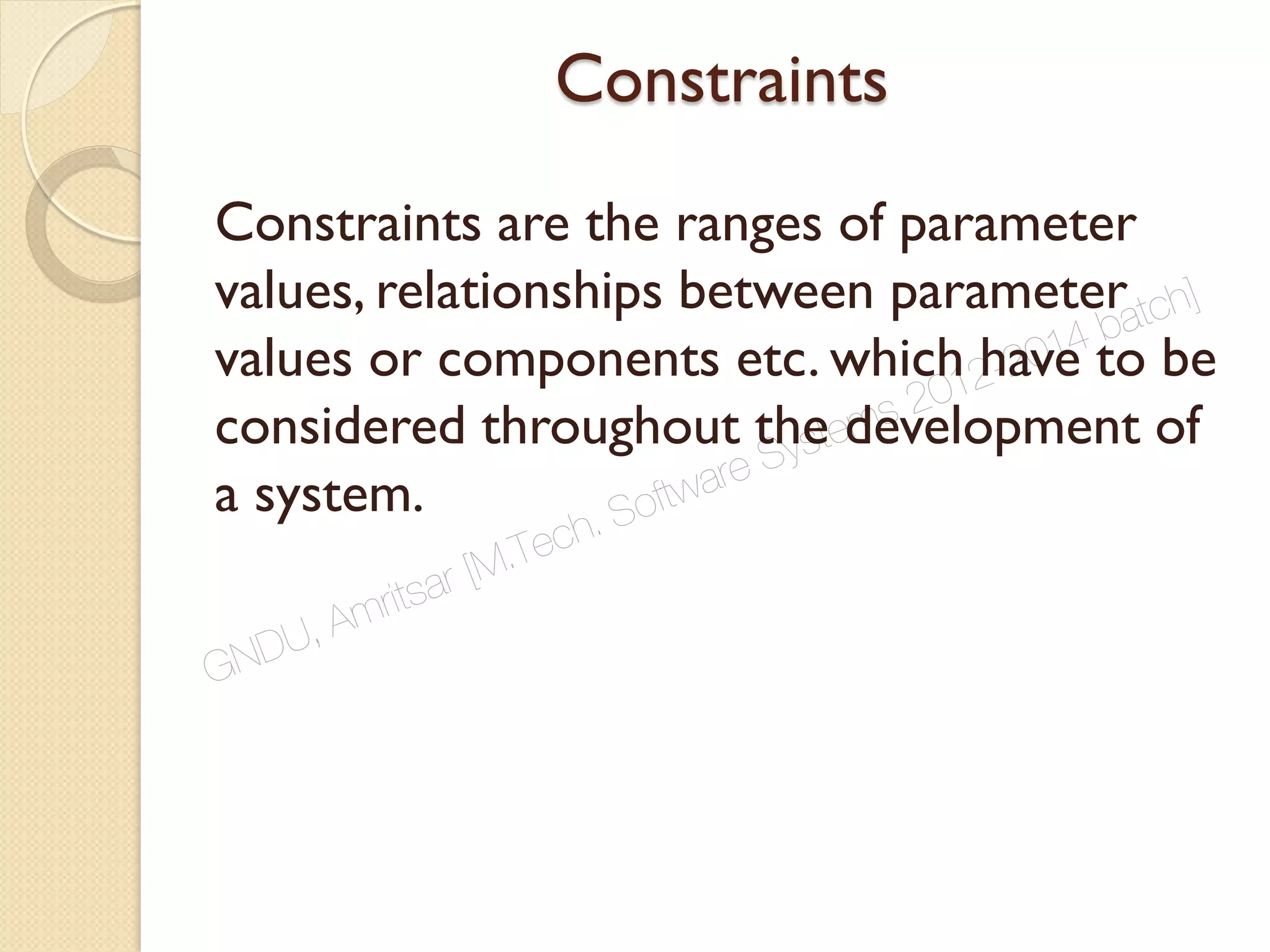 Constraints
Constraints are the ranges of parameter
values, relationships between parameter
values or components etc. which have to be
considered throughout the development of
a system.
GNDU, Amritsar [M.Tech. Software Systems 2012-2014 batch]
 