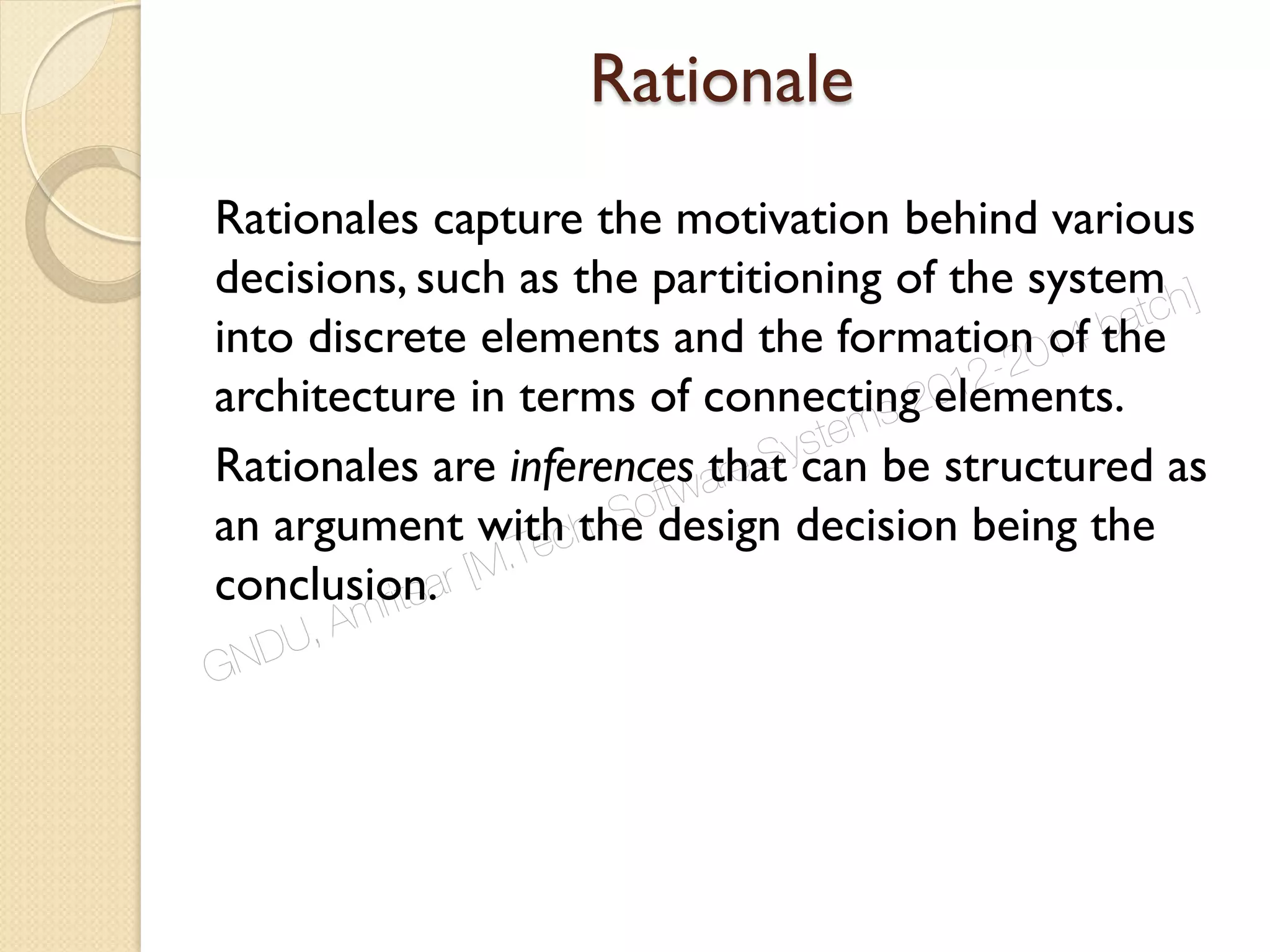 Rationale
Rationales capture the motivation behind various
decisions, such as the partitioning of the system
into discrete elements and the formation of the
architecture in terms of connecting elements.
Rationales are inferences that can be structured as
an argument with the design decision being the
conclusion.
GNDU, Amritsar [M.Tech. Software Systems 2012-2014 batch]
 
