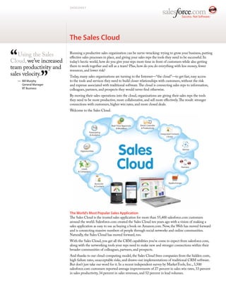 DATASHEET




                         The Sales Cloud


“   Using the Sales
Cloud, we’ve increased
team productivity and
                         Running a productive sales organization can be nerve-wracking: trying to grow your business, putting
                         effective sales processes in place, and giving your sales reps the tools they need to be successful. In
                         today’s hectic world, how do you give your reps more time in front of customers while also getting
                         them to work together and sell as a team? Plus, how do you do everything with less money, fewer



                   ”
                         resources, and lower risk?
sales velocity.          Today, many sales organizations are turning to the Internet—“the cloud”—to get fast, easy access
    — Bill Murphy        to the tools and services they need to build closer relationships with customers, without the risk
      General Manager    and expense associated with traditional software. The cloud is connecting sales reps to information,
      BT Business        colleagues, partners, and prospects they would never find otherwise.
                         By moving their sales operations into the cloud, organizations are giving their sales reps the tools
                         they need to be more productive, more collaborative, and sell more effectively. The result: stronger
                         connections with customers, higher win rates, and more closed deals.
                         Welcome to the Sales Cloud.




                         The World’s Most Popular Sales Application
                         The Sales Cloud is the trusted sales application for more than 55,400 salesforce.com customers
                         around the world. Salesforce.com created the Sales Cloud ten years ago with a vision of making a
                         sales application as easy to use as buying a book on Amazon.com. Now, the Web has moved forward
                         and is connecting massive numbers of people through social networks and online communities.
                         Naturally, the Sales Cloud has moved forward, too.
                         With the Sales Cloud, you get all the CRM capabilities you’ve come to expect from salesforce.com,
                         along with the networking tools your reps need to make new and stronger connections within their
                         broader communities of colleagues, partners, and prospects.
                         And thanks to our cloud-computing model, the Sales Cloud frees companies from the hidden costs,
                         high failure rates, unacceptable risks, and drawn-out implementations of traditional CRM software.
                         But don’t just take our word for it. In a recent independent survey by MarketTools, Inc., 3,500
                         salesforce.com customers reported average improvements of 27 percent in sales win rates, 33 percent
                         in sales productivity, 34 percent in sales revenues, and 52 percent in lead volumes.
 