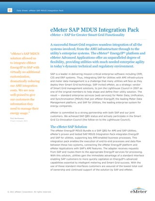 Data Sheet: eMeter SAP MDUS Integration Pack




                                             eMeter SAP MDUS Integration Pack
                                             eMeter + SAP for Greater Smart Grid Functionality

                                             A successful Smart Grid requires seamless integration of all the
                                             systems involved; from the AMI infrastructure through to the
  “eMeter’s SAP MDUS                         utility’s enterprise systems. The eMeter® EnergyIP® platform and
  solution allowed us                        eMeter Advanced Applications offer an unparalleled degree of
  to integrate eMeter                        flexibility, providing utilities with much needed enterprise agility
  EnergyIP to SAP with                       in today’s dynamic technical and regulatory environment.
  virtually no additional
                                             SAP is a leader in delivering mission-critical enterprise software including CRM,
  customization,                             CIS and ERP systems. Thus, integrating SAP for Utilities with AMI infrastructure
  dramatically reducing                      and meter data management is a challenge that many utilities will face as they
                                             deploy their Smart Grid technology. SAP invited eMeter, as a strategic vendor
  our AMI integration
                                             of Smart Grid management solutions, to join the Lighthouse Council in 2007 as
  costs. We are now                          one of the original members to help shape and define their utility solution. The
  well-poised to give                        result — standard enterprise services (web services) for Meter Data, Unification,
  our customers the                          and Synchronization (MDUS) that join eMeter EnergyIP, the leading Meter Data
                                             Management platform, and SAP for Utilities, the leading enterprise system for
  information they
                                             energy companies.
  need to manage their
  energy usage.”                             eMeter is committed to a strong partnership with both SAP and our joint
                                             customers. We achieved SAP QBS status and actively participate in the Smart
  Poul Berthelsen,
  Project manager, NRGi
                                             Grid Co-Innovation Council (the follow-on to the Lighthouse Council).


                                             The eMeter SAP Solution
                                             The eMeter EnergyIP MDUS Bundle is a SAP QBS for AMI and SAP Utilities.
                                             eMeter’s proven and tested SAP MDUS Integration Pack integrates EnergyIP
                                             and SAP for utilities, supporting key AMI-enabled business processes. This
                                             integration pack enables the execution of end-to-end processes and data flow
                                             between these two systems, connecting the eMeter EnergyIP platform and
                                             eMeter Applications with SAP’s AMI features. The adapter receives requests
                                             from SAP and routes them to the appropriate EnergyIP services for processing.
                                             With this solution, utilities gain the immediate advantage of a standard interface
                                             enabling SAP customers to more quickly capitalize on EnergyIP’s advanced
                                             capabilities essential to intelligent metering and Smart Grid success. With the
                                             use of these standard interfaces customers are assured of the lowest total cost
                                             of ownership and continued support of the solution by SAP and eMeter.




© 2011 eMeter Corporation. All rights reserved.
 