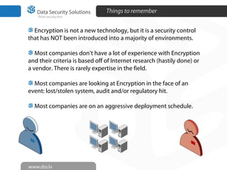Things to remember
Encryption is not a new technology, but it is a security control
that has NOT been introduced into a majority of environments.
Most companies don’t have a lot of experience with Encryption
and their criteria is based off of Internet research (hastily done) or
a vendor. There is rarely expertise in the field.
Most companies are looking at Encryption in the face of an
event: lost/stolen system, audit and/or regulatory hit.
Most companies are on an aggressive deployment schedule.
 