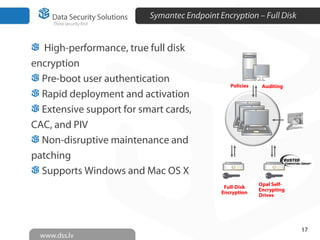 Symantec Endpoint Encryption – Full Disk
17
Policies Auditing
Full-Disk
Encryption
Opal Self-
Encrypting
Drives
High-performance, true full disk
encryption
Pre-boot user authentication
Rapid deployment and activation
Extensive support for smart cards,
CAC, and PIV
Non-disruptive maintenance and
patching
Supports Windows and Mac OS X
 