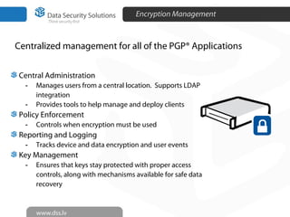 Encryption Management
Centralized management for all of the PGP® Applications
27
Central Administration
- Manages users from a central location. Supports LDAP
integration
- Provides tools to help manage and deploy clients
Policy Enforcement
- Controls when encryption must be used
Reporting and Logging
- Tracks device and data encryption and user events
Key Management
- Ensures that keys stay protected with proper access
controls, along with mechanisms available for safe data
recovery
 