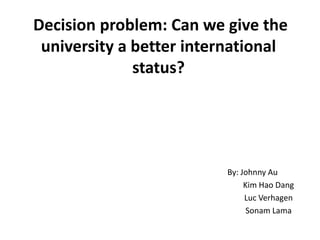 Decision problem: Can we give the
 university a better international
              status?




                         By: Johnny Au
                              Kim Hao Dang
                              Luc Verhagen
                               Sonam Lama
 