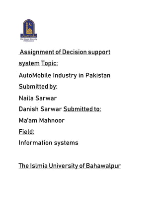 Assignment of Decision support
system Topic:
AutoMobile Industry in Pakistan
Submitted by:
Naila Sarwar
Danish Sarwar Submitted to:
Ma'am Mahnoor
Field:
Information systems
The Islmia University of Bahawalpur
 