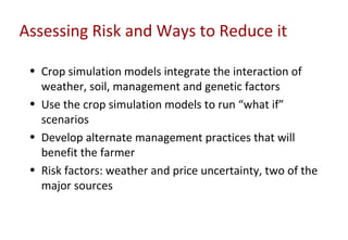 Assessing Risk and Ways to Reduce it

 • Crop simulation models integrate the interaction of
   weather, soil, management and genetic factors
 • Use the crop simulation models to run “what if”
   scenarios
 • Develop alternate management practices that will
   benefit the farmer
 • Risk factors: weather and price uncertainty, two of the
   major sources
 