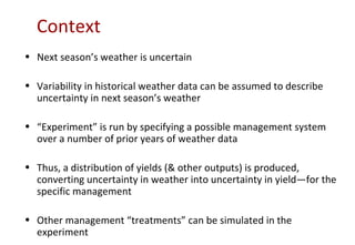 Context
• Next season’s weather is uncertain

• Variability in historical weather data can be assumed to describe
  uncertainty in next season’s weather

• “Experiment” is run by specifying a possible management system
  over a number of prior years of weather data

• Thus, a distribution of yields (& other outputs) is produced,
  converting uncertainty in weather into uncertainty in yield—for the
  specific management

• Other management “treatments” can be simulated in the
  experiment
 