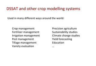 DSSAT and other crop modelling systems

Used in many different ways around the world:


   Crop management                 Precision agriculture
   Fertilizer management           Sustainability studies
   Irrigation management           Climate change studies
   Pest management                 Yield forecasting
   Tillage management              Education
   Variety evaluation              …
 