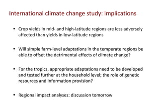 International climate change study: implications

 • Crop yields in mid- and high-latitude regions are less adversely
   affected than yields in low-latitude regions

 • Will simple farm-level adaptations in the temperate regions be
   able to offset the detrimental effects of climate change?

 • For the tropics, appropriate adaptations need to be developed
   and tested further at the household level; the role of genetic
   resources and information provision?

 • Regional impact analyses: discussion tomorrow
 
