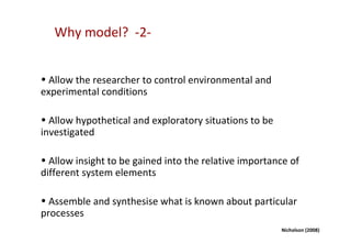 Why model? -2-


• Allow the researcher to control environmental and
experimental conditions

• Allow hypothetical and exploratory situations to be
investigated

• Allow insight to be gained into the relative importance of
different system elements

• Assemble and synthesise what is known about particular
processes
                                                        Nicholson (2008)
 