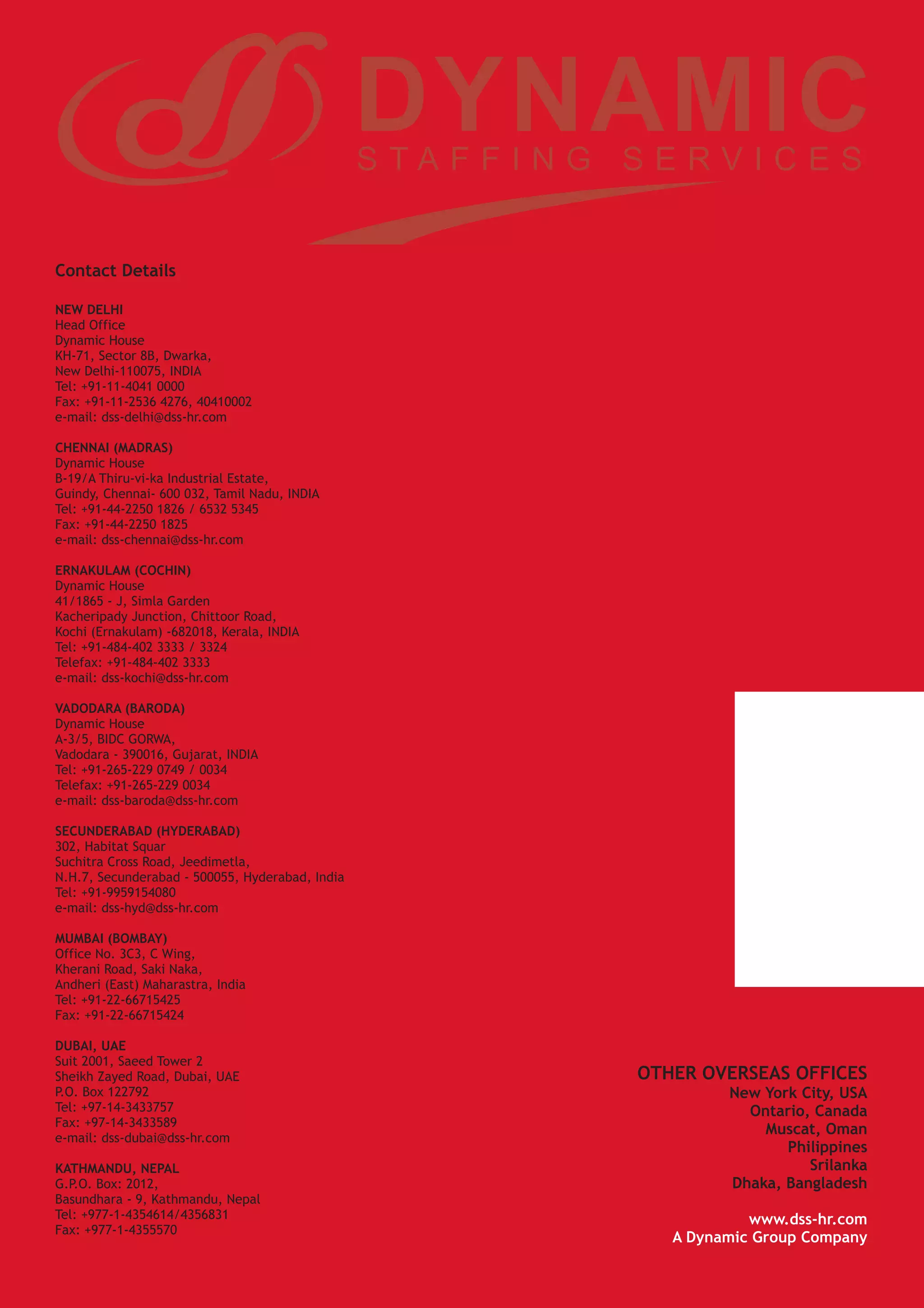 Contact Details

NEW DELHI
Head Office
Dynamic House
KH-71, Sector 8B, Dwarka,
New Delhi-110075, INDIA
Tel: +91-11-4041 0000
Fax: +91-11-2536 4276, 40410002
e-mail: dss-delhi@dss-hr.com

CHENNAI (MADRAS)
Dynamic House
B-19/A Thiru-vi-ka Industrial Estate,
Guindy, Chennai- 600 032, Tamil Nadu, INDIA
Tel: +91-44-2250 1826 / 6532 5345
Fax: +91-44-2250 1825
e-mail: dss-chennai@dss-hr.com

ERNAKULAM (COCHIN)
Dynamic House
41/1865 - J, Simla Garden
Kacheripady Junction, Chittoor Road,
Kochi (Ernakulam) -682018, Kerala, INDIA
Tel: +91-484-402 3333 / 3324
Telefax: +91-484-402 3333
e-mail: dss-kochi@dss-hr.com

VADODARA (BARODA)
Dynamic House
A-3/5, BIDC GORWA,
Vadodara - 390016, Gujarat, INDIA
Tel: +91-265-229 0749 / 0034
Telefax: +91-265-229 0034
e-mail: dss-baroda@dss-hr.com

SECUNDERABAD (HYDERABAD)
302, Habitat Squar
Suchitra Cross Road, Jeedimetla,
N.H.7, Secunderabad - 500055, Hyderabad, India
Tel: +91-9959154080
e-mail: dss-hyd@dss-hr.com

MUMBAI (BOMBAY)
Office No. 3C3, C Wing,
Kherani Road, Saki Naka,
Andheri (East) Maharastra, India
Tel: +91-22-66715425
Fax: +91-22-66715424

DUBAI, UAE
Suit 2001, Saeed Tower 2
Sheikh Zayed Road, Dubai, UAE                    OTHER OVERSEAS OFFICES
P.O. Box 122792                                           New York City, USA
Tel: +97-14-3433757                                         Ontario, Canada
Fax: +97-14-3433589
                                                              Muscat, Oman
e-mail: dss-dubai@dss-hr.com
                                                                 Philippines
KATHMANDU, NEPAL                                                    Srilanka
G.P.O. Box: 2012,                                         Dhaka, Bangladesh
Basundhara - 9, Kathmandu, Nepal
Tel: +977-1-4354614/4356831                                  www.dss-hr.com
Fax: +977-1-4355570
                                                    A Dynamic Group Company
 