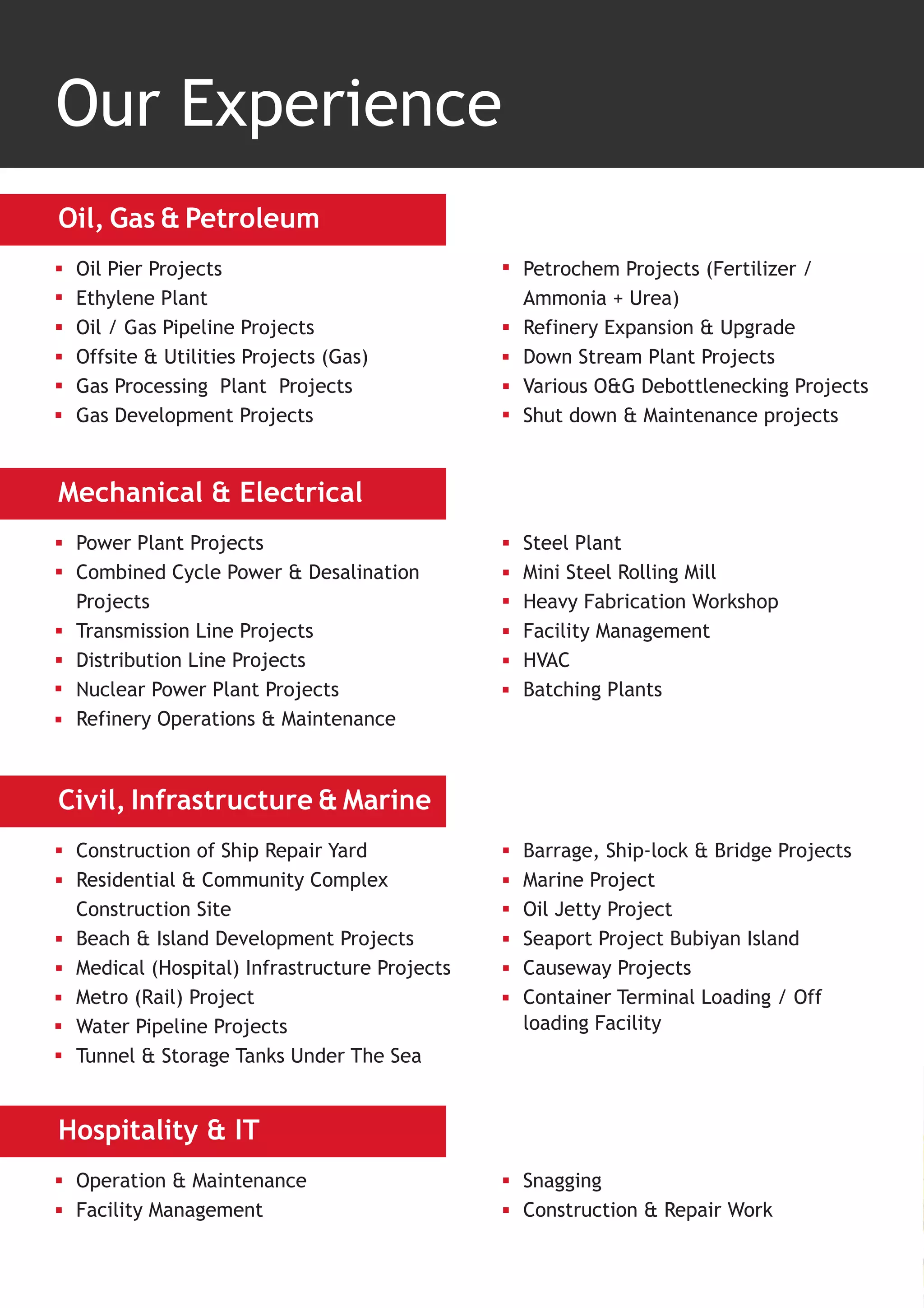 Our Experience
Oil, Gas & Petroleum
 Oil Pier Projects                            Petrochem Projects (Fertilizer /
 Ethylene Plant                               Ammonia + Urea)
 Oil / Gas Pipeline Projects                  Refinery Expansion & Upgrade
 Offsite & Utilities Projects (Gas)           Down Stream Plant Projects
 Gas Processing Plant Projects                Various O&G Debottlenecking Projects
 Gas Development Projects                     Shut down & Maintenance projects


Mechanical & Electrical
 Power Plant Projects                         Steel Plant
 Combined Cycle Power & Desalination          Mini Steel Rolling Mill
 Projects                                     Heavy Fabrication Workshop
 Transmission Line Projects                   Facility Management
 Distribution Line Projects                   HVAC
 Nuclear Power Plant Projects                 Batching Plants
 Refinery Operations & Maintenance



Civil, Infrastructure & Marine
 Construction of Ship Repair Yard             Barrage, Ship-lock & Bridge Projects
 Residential & Community Complex              Marine Project
 Construction Site                            Oil Jetty Project
 Beach & Island Development Projects          Seaport Project Bubiyan Island
 Medical (Hospital) Infrastructure Projects   Causeway Projects
 Metro (Rail) Project                         Container Terminal Loading / Off
 Water Pipeline Projects                      loading Facility
 Tunnel & Storage Tanks Under The Sea


Hospitality & IT
 Operation & Maintenance                      Snagging
 Facility Management                          Construction & Repair Work
 