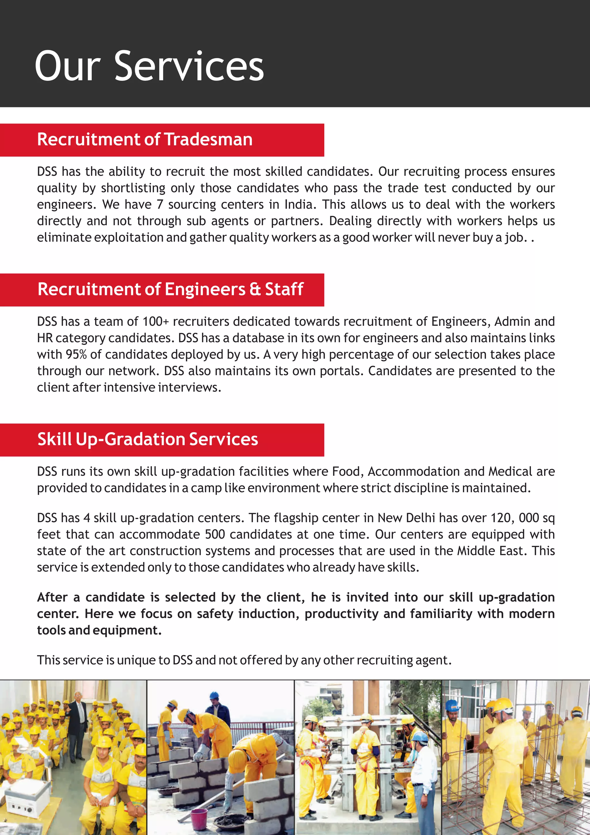 Our Services
Recruitment of Tradesman
DSS has the ability to recruit the most skilled candidates. Our recruiting process ensures
quality by shortlisting only those candidates who pass the trade test conducted by our
engineers. We have 7 sourcing centers in India. This allows us to deal with the workers
directly and not through sub agents or partners. Dealing directly with workers helps us
eliminate exploitation and gather quality workers as a good worker will never buy a job. .



Recruitment of Engineers & Staff
DSS has a team of 100+ recruiters dedicated towards recruitment of Engineers, Admin and
HR category candidates. DSS has a database in its own for engineers and also maintains links
with 95% of candidates deployed by us. A very high percentage of our selection takes place
through our network. DSS also maintains its own portals. Candidates are presented to the
client after intensive interviews.



Skill Up-Gradation Services
DSS runs its own skill up-gradation facilities where Food, Accommodation and Medical are
provided to candidates in a camp like environment where strict discipline is maintained.

DSS has 4 skill up-gradation centers. The flagship center in New Delhi has over 120, 000 sq
feet that can accommodate 500 candidates at one time. Our centers are equipped with
state of the art construction systems and processes that are used in the Middle East. This
service is extended only to those candidates who already have skills.

After a candidate is selected by the client, he is invited into our skill up-gradation
center. Here we focus on safety induction, productivity and familiarity with modern
tools and equipment.

This service is unique to DSS and not offered by any other recruiting agent.
 