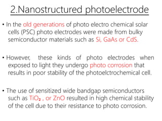 2.Nanostructured photoelectrode
• In the old generations of photo electro chemical solar
cells (PSC) photo electrodes were made from bulky
semiconductor materials such as Si, GaAs or CdS.
• However, these kinds of photo electrodes when
exposed to light they undergo photo corrosion that
results in poor stability of the photoelctrochemical cell.
• The use of sensitized wide bandgap semiconductors
such as TiO₂ , or ZnO resulted in high chemical stability
of the cell due to their resistance to photo corrosion.
 