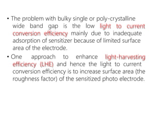 • The problem with bulky single or poly-crystalline
wide band gap is the low light to current
conversion efficiency mainly due to inadequate
adsorption of sensitizer because of limited surface
area of the electrode.
• One approach to enhance light-harvesting
efficiency (LHE) and hence the light to current
conversion efficiency is to increase surface area (the
roughness factor) of the sensitized photo electrode.
 