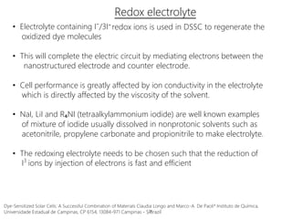 Redox electrolyte
• Electrolyte containing I⁻/3I⁻
oxidized dye molecules
redox ions is used in DSSC to regenerate the
• This will complete the electric circuit by mediating electrons between the
nanostructured electrode and counter electrode.
• Cell performance is greatly affected by ion conductivity in the electrolyte
which is directly affected by the viscosity of the solvent.
• NaI, LiI and R₄NI (tetraalkylammonium iodide) are well known examples
of mixture of iodide usually dissolved in nonprotonic solvents such as
acetonitrile, propylene carbonate and propionitrile to make electrolyte.
• The redoxing electrolyte needs to be chosen such that the reduction of
I ions by injection of electrons is fast and efficient3
Dye-Sensitized Solar Cells: A Successful Combination of Materials Claudia Longo and Marco-A. De Paoli* Instituto de Química,
Universidade Estadual de Campinas, CP 6154, 13084-971 Campinas - SP, Brazil
 