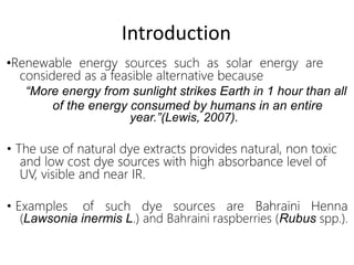 •Renewable energy sources such as solar energy are
considered as a feasible alternative because
“More energy from sunlight strikes Earth in 1 hour than all
of the energy consumed by humans in an entire
year.”(Lewis, 2007).
• The use of natural dye extracts provides natural, non toxic
and low cost dye sources with high absorbance level of
UV, visible and near IR.
• Examples of such dye sources are Bahraini Henna
(Lawsonia inermis L.) and Bahraini raspberries (Rubus spp.).
Introduction
 