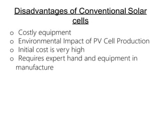 Disadvantages of Conventional Solar
cells
o Costly equipment
o Environmental Impact of PV Cell Production
o Initial cost is very high
o Requires expert hand and equipment in
manufacture
 