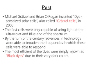 Past
• Michael Grätzel and Brian O’Regan invented “Dye-
sensitized solar cells”, also called “Grätzel cells”, in
2005.
• The first cells were only capable of using light at the
Ultraviolet and Blue end of the spectrum.
• By the turn of the century, advances in technology
were able to broaden the frequencies in which these
cells were able to respond.
• The most efficient of the dyes were simply known as
“Black dyes” due to their very dark colors.
 