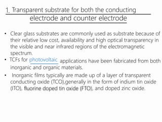 1. Transparent substrate for both the conducting
electrode and counter electrode
• Clear glass substrates are commonly used as substrate because of
their relative low cost, availability and high optical transparency in
the visible and near infrared regions of the electromagnetic
spectrum.
• TCFs for photovoltaic applications have been fabricated from both
inorganic and organic materials.
• Inorganic films typically are made up of a layer of transparent
conducting oxide (TCO),generally in the form of indium tin oxide
(ITO), fluorine doped tin oxide (FTO), and doped zinc oxide.
 