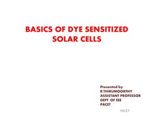 BASICS OF DYE SENSITIZED
SOLAR CELLS
Presented by
R.THIRUMOORTHY
ASSISTANT PROFESSOR
DEPT. OF EEE
PACET
PACET
 