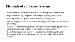 Elements of an Expert System
• User interface – mechanism by which user and system communicate.
• Exploration facility – explains reasoning of expert system to user.
• Working memory – global database of facts used by rules.
• Inference engine – makes inferences deciding which rules are satisfied and
prioritizing.
• Agenda – a prioritized list of rules created by the inference engine, whose
patterns are satisfied by facts or objects in working memory.
• Knowledge acquisition facility – automatic way for the user to enter
knowledge in the system bypassing the explicit coding by knowledge
engineer.
 