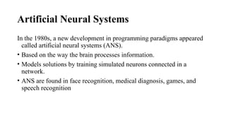 Artificial Neural Systems
In the 1980s, a new development in programming paradigms appeared
called artificial neural systems (ANS).
• Based on the way the brain processes information.
• Models solutions by training simulated neurons connected in a
network.
• ANS are found in face recognition, medical diagnosis, games, and
speech recognition
 