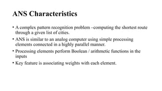 ANS Characteristics
• A complex pattern recognition problem –computing the shortest route
through a given list of cities.
• ANS is similar to an analog computer using simple processing
elements connected in a highly parallel manner.
• Processing elements perform Boolean / arithmetic functions in the
inputs
• Key feature is associating weights with each element.
 