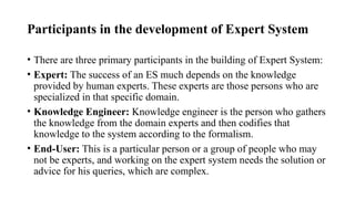 Participants in the development of Expert System
• There are three primary participants in the building of Expert System:
• Expert: The success of an ES much depends on the knowledge
provided by human experts. These experts are those persons who are
specialized in that specific domain.
• Knowledge Engineer: Knowledge engineer is the person who gathers
the knowledge from the domain experts and then codifies that
knowledge to the system according to the formalism.
• End-User: This is a particular person or a group of people who may
not be experts, and working on the expert system needs the solution or
advice for his queries, which are complex.
 
