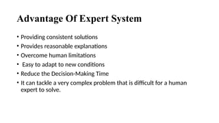 Advantage Of Expert System
• Providing consistent solutions
• Provides reasonable explanations
• Overcome human limitations
• Easy to adapt to new conditions
• Reduce the Decision-Making Time
• It can tackle a very complex problem that is difficult for a human
expert to solve.
 
