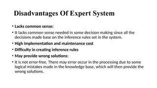 Disadvantages Of Expert System
• Lacks common sense:
• It lacks common sense needed in some decision making since all the
decisions made base on the inference rules set in the system.
• High implementation and maintenance cost
• Difficulty in creating inference rules
• May provide wrong solutions:
• It is not error-free. There may error occur in the processing due to some
logical mistakes made in the knowledge base, which will then provide the
wrong solutions.
 