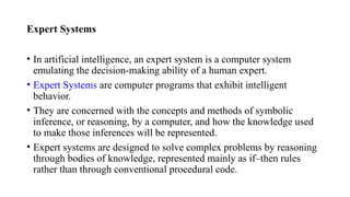 Expert Systems
• In artificial intelligence, an expert system is a computer system
emulating the decision-making ability of a human expert.
• Expert Systems are computer programs that exhibit intelligent
behavior.
• They are concerned with the concepts and methods of symbolic
inference, or reasoning, by a computer, and how the knowledge used
to make those inferences will be represented.
• Expert systems are designed to solve complex problems by reasoning
through bodies of knowledge, represented mainly as if–then rules
rather than through conventional procedural code.
 
