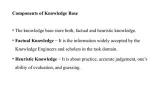 Components of Knowledge Base
• The knowledge base store both, factual and heuristic knowledge.
• Factual Knowledge − It is the information widely accepted by the
Knowledge Engineers and scholars in the task domain.
• Heuristic Knowledge − It is about practice, accurate judgement, one’s
ability of evaluation, and guessing.
 