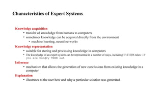 Characteristics of Expert Systems
Knowledge acquisition
• transfer of knowledge from humans to computers
• sometimes knowledge can be acquired directly from the environment
• machine learning, neural networks
Knowledge representation
• suitable for storing and processing knowledge in computers
• The knowledge of an expert system can be represented in a number of ways, including IF-THEN rules: IF
you are hungry THEN eat
Inference
• mechanism that allows the generation of new conclusions from existing knowledge in a
computer
Explanation
• illustrates to the user how and why a particular solution was generated
 