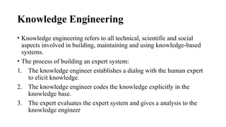 Knowledge Engineering
• Knowledge engineering refers to all technical, scientific and social
aspects involved in building, maintaining and using knowledge-based
systems.
• The process of building an expert system:
1. The knowledge engineer establishes a dialog with the human expert
to elicit knowledge.
2. The knowledge engineer codes the knowledge explicitly in the
knowledge base.
3. The expert evaluates the expert system and gives a analysis to the
knowledge engineer
 