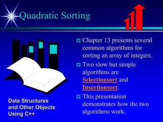  Chapter 13 presents several
common algorithms for
sorting an array of integers.
 Two slow but simple
algorithms are
Selectionsort and
Insertionsort.
 This presentation
demonstrates how the two
algorithms work.
Quadratic Sorting
Data Structures
and Other Objects
Using C++
 