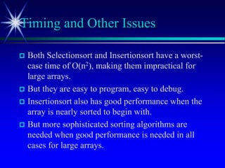  Both Selectionsort and Insertionsort have a worst-
case time of O(n2), making them impractical for
large arrays.
 But they are easy to program, easy to debug.
 Insertionsort also has good performance when the
array is nearly sorted to begin with.
 But more sophisticated sorting algorithms are
needed when good performance is needed in all
cases for large arrays.
Timing and Other Issues
 
