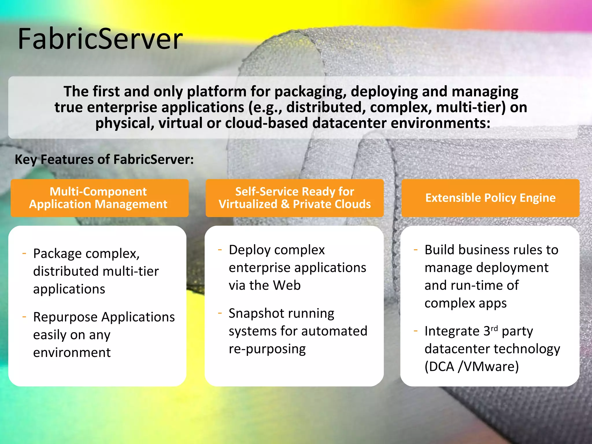 FabricServer Key Features of FabricServer: The first and only platform for packaging, deploying and managing  true enterprise applications (e.g., distributed, complex, multi-tier) on  physical, virtual or cloud-based datacenter environments: Multi-Component  Application Management   Self-Service Ready for Virtualized & Private Clouds Extensible Policy Engine Deploy complex enterprise applications via the Web Snapshot running systems for automated re-purposing Package complex, distributed multi-tier applications Repurpose Applications easily on any environment Build business rules to manage deployment and run-time of complex apps Integrate 3 rd  party datacenter technology (DCA /VMware) 