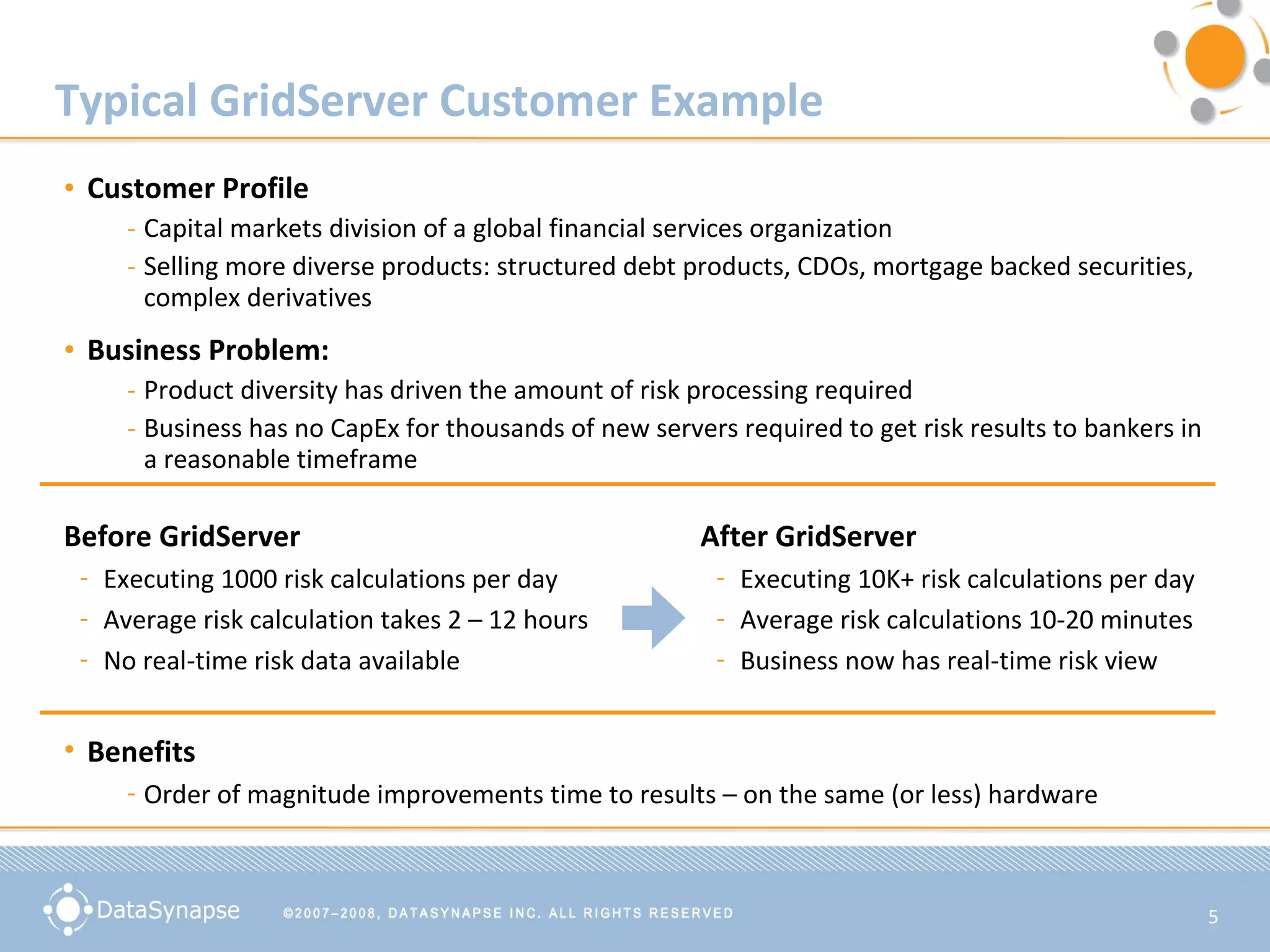 Typical GridServer Customer Example Customer Profile Capital markets division of a global financial services organization Selling more diverse products: structured debt products, CDOs, mortgage backed securities, complex derivatives Business Problem: Product diversity has driven the amount of risk processing required Business has no CapEx for thousands of new servers required to get risk results to bankers in a reasonable timeframe Before GridServer Executing 1000 risk calculations per day Average risk calculation takes 2 – 12 hours  No real-time risk data available  After GridServer Executing 10K+ risk calculations per day Average risk calculations 10-20 minutes  Business now has real-time risk view Benefits Order of magnitude improvements time to results – on the same (or less) hardware 