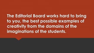 The Editorial Board works hard to bring
to you, the best possible examples of
creativity from the domains of the
imaginations of the students.

 