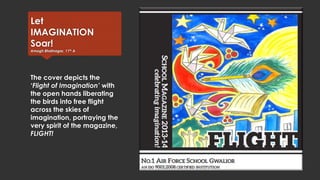Let
IMAGINATION
Soar!
Amogh Bhatnagar, 11th A

The cover depicts the
‘Flight of Imagination’ with
the open hands liberating
the birds into free flight
across the skies of
imagination, portraying the
very spirit of the magazine,
FLIGHT!

 