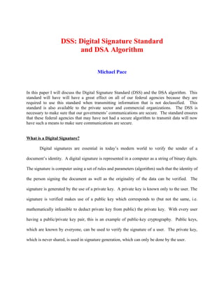 DSS: Digital Signature Standard
and DSA Algorithm
Michael Pace
In this paper I will discuss the Digital Signature Standard (DSS) and the DSA algorithm. This
standard will have will have a great effect on all of our federal agencies because they are
required to use this standard when transmitting information that is not declassified. This
standard is also available to the private sector and commercial organizations. The DSS is
necessary to make sure that our governments’ communications are secure. The standard ensures
that these federal agencies that may have not had a secure algorithm to transmit data will now
have such a means to make sure communications are secure.
What is a Digital Signature?
Digital signatures are essential in today’s modern world to verify the sender of a
document’s identity. A digital signature is represented in a computer as a string of binary digits.
The signature is computer using a set of rules and parameters (algorithm) such that the identity of
the person signing the document as well as the originality of the data can be verified. The
signature is generated by the use of a private key. A private key is known only to the user. The
signature is verified makes use of a public key which corresponds to (but not the same, i.e.
mathematically infeasible to deduct private key from public) the private key. With every user
having a public/private key pair, this is an example of public-key cryptography. Public keys,
which are known by everyone, can be used to verify the signature of a user. The private key,
which is never shared, is used in signature generation, which can only be done by the user.
 