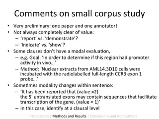 Comments	
  on	
  small	
  corpus	
  study	
  
•  Very	
  preliminary:	
  one	
  paper	
  and	
  one	
  annotator!	
  
•  Not	
  always	
  completely	
  clear	
  of	
  value:	
  	
  
    –  ‘report’	
  vs.	
  ‘demonstrate’?	
  	
  
    –  ‘Indicate’	
  vs.	
  ‘show’?	
  	
  	
  
•  Some	
  clauses	
  don’t	
  have	
  a	
  modal	
  evalua9on,	
  	
  
    –  e.g.	
  Goal:	
  ‘In	
  order	
  to	
  determine	
  if	
  this	
  region	
  had	
  promoter	
  
       ac9vity	
  in	
  vivo…’	
  
    –  Method:	
  ‘Nuclear	
  extracts	
  from	
  AML14.3D10	
  cells	
  were	
  
       incubated	
  with	
  the	
  radiolabelled	
  full-­‐length	
  CCR3	
  exon	
  1	
  
       probe…’	
  
•  Some9mes	
  modality	
  changes	
  within	
  sentence:	
  	
  
    –  ‘It	
  has	
  been	
  reported	
  that	
  (value	
  =2)	
  	
  	
  
       the	
  5'	
  untranslated	
  exons	
  may	
  contain	
  sequences	
  that	
  facilitate	
  
       transcrip9on	
  of	
  the	
  gene.	
  (value	
  =	
  1)‘	
  
    –  In	
  this	
  case,	
  iden9fy	
  at	
  a	
  clausal	
  level	
  
              Introduc9on	
  |	
  Methods	
  and	
  Results	
  |	
  Conclusions	
  and	
  Applica9ons	
  
 