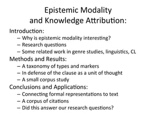 Epistemic	
  Modality	
  	
  
             and	
  Knowledge	
  A5ribu9on:	
  
Introduc9on:	
  
    –  Why	
  is	
  epistemic	
  modality	
  interes9ng?	
  
    –  Research	
  ques9ons	
  
    –  Some	
  related	
  work	
  in	
  genre	
  studies,	
  linguis9cs,	
  CL	
  
Methods	
  and	
  Results:	
  	
  
    –  A	
  taxonomy	
  of	
  types	
  and	
  markers	
  
    –  In	
  defense	
  of	
  the	
  clause	
  as	
  a	
  unit	
  of	
  thought 	
  	
  
    –  A	
  small	
  corpus	
  study	
  
Conclusions	
  and	
  Applica9ons:	
  
    –  Connec9ng	
  formal	
  representa9ons	
  to	
  text	
  
    –  A	
  corpus	
  of	
  cita9ons	
  
    –  Did	
  this	
  answer	
  our	
  research	
  ques9ons?	
  	
  
    	
  
 
