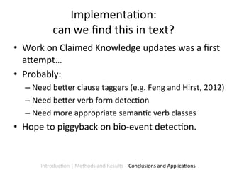 Implementa9on:	
  	
  
                can	
  we	
  ﬁnd	
  this	
  in	
  text?	
  
•  Work	
  on	
  Claimed	
  Knowledge	
  updates	
  was	
  a	
  ﬁrst	
  
   a5empt…	
  	
  
•  Probably:	
  	
  
    –  Need	
  be5er	
  clause	
  taggers	
  (e.g.	
  Feng	
  and	
  Hirst,	
  2012)	
  
    –  Need	
  be5er	
  verb	
  form	
  detec9on	
  
    –  Need	
  more	
  appropriate	
  seman9c	
  verb	
  classes	
  
•  Hope	
  to	
  piggyback	
  on	
  bio-­‐event	
  detec9on.	
  	
  


          Introduc9on	
  |	
  Methods	
  and	
  Results	
  |	
  Conclusions	
  and	
  Applica9ons	
  
 
