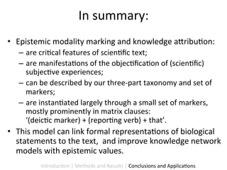 In	
  summary:	
  
•  Epistemic	
  modality	
  marking	
  and	
  knowledge	
  a5ribu9on:	
  	
  
    –  are	
  cri9cal	
  features	
  of	
  scien9ﬁc	
  text;	
  
    –  are	
  manifesta9ons	
  of	
  the	
  objec9ﬁca9on	
  of	
  (scien9ﬁc)	
  
       subjec9ve	
  experiences;	
  
    –  can	
  be	
  described	
  by	
  our	
  three-­‐part	
  taxonomy	
  and	
  set	
  of	
  
       markers;	
  
    –  are	
  instan9ated	
  largely	
  through	
  a	
  small	
  set	
  of	
  markers,	
  
       mostly	
  prominently	
  in	
  matrix	
  clauses:	
  
       ‘(deic9c	
  marker)	
  +	
  (repor9ng	
  verb)	
  +	
  that’.	
  
•  This	
  model	
  can	
  link	
  formal	
  representa9ons	
  of	
  biological	
  
   statements	
  to	
  the	
  text,	
  	
  and	
  improve	
  knowledge	
  network	
  
   models	
  with	
  epistemic	
  values.	
  
              Introduc9on	
  |	
  Methods	
  and	
  Results	
  |	
  Conclusions	
  and	
  Applica9ons	
  
 
