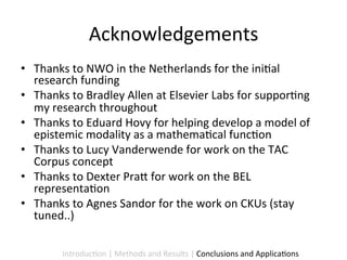 Acknowledgements	
  
•  Thanks	
  to	
  NWO	
  in	
  the	
  Netherlands	
  for	
  the	
  ini9al	
  
   research	
  funding	
  
•  Thanks	
  to	
  Bradley	
  Allen	
  at	
  Elsevier	
  Labs	
  for	
  suppor9ng	
  
   my	
  research	
  throughout	
  
•  Thanks	
  to	
  Eduard	
  Hovy	
  for	
  helping	
  develop	
  a	
  model	
  of	
  
   epistemic	
  modality	
  as	
  a	
  mathema9cal	
  func9on	
  
•  Thanks	
  to	
  Lucy	
  Vanderwende	
  for	
  work	
  on	
  the	
  TAC	
  
   Corpus	
  concept	
  
•  Thanks	
  to	
  Dexter	
  Pra5	
  for	
  work	
  on	
  the	
  BEL	
  
   representa9on	
  
•  Thanks	
  to	
  Agnes	
  Sandor	
  for	
  the	
  work	
  on	
  CKUs	
  (stay	
  
   tuned..)	
  

            Introduc9on	
  |	
  Methods	
  and	
  Results	
  |	
  Conclusions	
  and	
  Applica9ons	
  
 