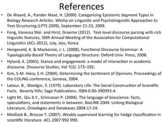 References	
  
•  De	
  Waard,	
  A.,	
  Pander	
  Maat,	
  H.	
  (2009).	
  Categorizing	
  Epistemic	
  Segment	
  Types	
  in	
  
   Biology	
  Research	
  Ar9cles.	
  Wkshp	
  on	
  Linguis9c	
  and	
  Psycholinguis9c	
  Approaches	
  to	
  
   Text	
  Structuring	
  (LPTS	
  2009),	
  September	
  21-­‐23,	
  2009.	
  	
  
•  Feng,	
  Vanessa	
  Wei	
  	
  and	
  Hirst,	
  Graeme	
  (2012).	
  	
  Text-­‐level	
  discourse	
  parsing	
  with	
  rich	
  
   linguis9c	
  features,	
  50th	
  Annual	
  Mee9ng	
  of	
  the	
  Associa9on	
  for	
  Computa9onal	
  
   Linguis9cs	
  (ACL-­‐2012),	
  July,	
  Jeju,	
  Korea	
  
•  Hengeveld,	
  K.	
  &	
  Mackenzie,	
  J.	
  L.	
  (2008),	
  Func9onal	
  Discourse	
  Grammar:	
  A	
  
   Typologically-­‐Based	
  Theory	
  of	
  Language	
  Structure.	
  Oxford	
  Univ.	
  Press,	
  2008.	
  	
  
•  Hyland,	
  K.	
  (2005).	
  Stance	
  and	
  engagement:	
  a	
  model	
  of	
  interac9on	
  in	
  academic	
  
   discourse.	
  Discourse	
  Studies,	
  Vol	
  7(2):	
  173–192.	
  
•  Kim,	
  S-­‐M.	
  Hovy,	
  E.H.	
  (2004).	
  Determining	
  the	
  Sen9ment	
  of	
  Opinions.	
  Proceedings	
  of	
  
   the	
  COLING	
  conference,	
  Geneva,	
  2004.	
  	
  
•  Latour,	
  B.,	
  Woolgar,	
  S.	
  (1979).	
  Laboratory	
  Life:	
  The	
  Social	
  Construc9on	
  of	
  Scien9ﬁc	
  
   Facts.	
  	
  Beverly	
  Hills:	
  Sage	
  Publica9ons.	
  ISBN	
  0-­‐80-­‐390993-­‐4.	
  
•  Light	
  M.,	
  Qiu	
  X.Y.,	
  Srinivasan	
  P.	
  (2004).	
  The	
  language	
  of	
  bioscience:	
  facts,	
  
   specula9ons,	
  and	
  statements	
  in	
  between.	
  BioLINK	
  2004:	
  Linking	
  Biological	
  
   Literature,	
  Ontologies	
  and	
  Databases	
  2004:17-­‐24.	
  
•  Medlock	
  B.,	
  Briscoe	
  T.	
  (2007).	
  Weakly	
  supervised	
  learning	
  for	
  hedge	
  classiﬁca9on	
  in	
  
   scien9ﬁc	
  literature.	
  ACL	
  2007:992-­‐999.	
  
 