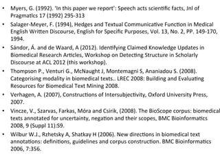 •  Myers,	
  G.	
  (1992).	
  ‘In	
  this	
  paper	
  we	
  report’:	
  Speech	
  acts	
  scien9ﬁc	
  facts,	
  Jnl	
  of	
  
   Pragmatlcs	
  17	
  (1992)	
  295-­‐313	
  
•  Salager-­‐Meyer,	
  F.	
  (1994),	
  Hedges	
  and	
  Textual	
  Communica9ve	
  Func9on	
  in	
  Medical	
  
   English	
  Wri5en	
  Discourse,	
  English	
  for	
  Speciﬁc	
  Purposes,	
  Vol.	
  13,	
  No.	
  2,	
  PP.	
  149-­‐170,	
  
   1994.	
  
•  Sándor,	
  Á.	
  and	
  de	
  Waard,	
  A	
  (2012).	
  Iden9fying	
  Claimed	
  Knowledge	
  Updates	
  in	
  
   Biomedical	
  Research	
  Ar9cles,	
  Workshop	
  on	
  Detec9ng	
  Structure	
  in	
  Scholarly	
  
   Discourse	
  at	
  ACL	
  2012	
  (this	
  workshop).	
  	
  
•  Thompson	
  P.,	
  Venturi	
  G.,	
  McNaught	
  J,	
  Montemagni	
  S,	
  Ananiadou	
  S.	
  (2008).	
  
   Categorising	
  modality	
  in	
  biomedical	
  texts..	
  LREC	
  2008:	
  Building	
  and	
  Evalua9ng	
  
   Resources	
  for	
  Biomedical	
  Text	
  Mining	
  2008.	
  
•  Verhagen,	
  A.	
  (2007),	
  Construc9ons	
  of	
  Intersubjec9vity,	
  Oxford	
  University	
  Press,	
  
   2007.	
  
•  Vincze,	
  V.,	
  Szarvas,	
  Farkas,	
  Móra	
  and	
  Csirik,	
  (2008).	
  The	
  BioScope	
  corpus:	
  biomedical
   texts	
  annotated	
  for	
  uncertainty,	
  nega9on	
  and	
  their	
  scopes,	
  BMC	
  Bioinforma9cs	
  
   2008,	
  9	
  (Suppl	
  11):S9.	
  	
  
•  Wilbur	
  W.J.,	
  Rzhetsky	
  A,	
  Shatkay	
  H	
  (2006).	
  New	
  direc9ons	
  in	
  biomedical	
  text	
  
   annota9ons:	
  deﬁni9ons,	
  guidelines	
  and	
  corpus	
  construc9on.	
  BMC	
  Bioinforma9cs	
  
   2006,	
  7:356.	
  
 